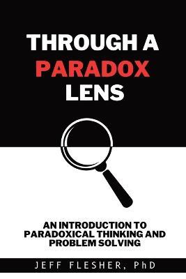 Through A Paradox Lens: An Introduction to Paradoxical Thinking and Problem Solving - Jeff Flesher - cover