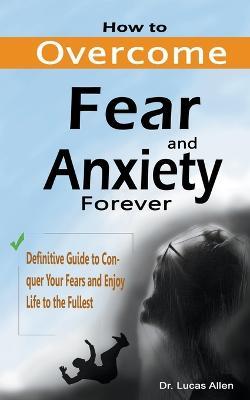 How to Overcome Fear and Anxiety Forever: Definitive Guide to Conquer Your Fears and Enjoy Life to the Fullest - Lucas Allen - cover