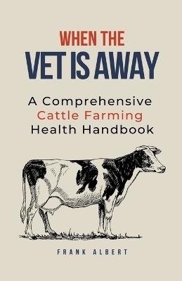 When The Vet Is Away: A Comprehensive Cattle Farming Health Handbook - Frank Albert - cover
