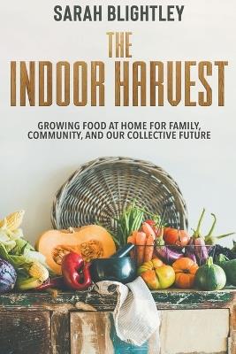 The Indoor Harvest: Growing Food at Home for Family, Community, and our Collective Future - Sarah Blightley - cover