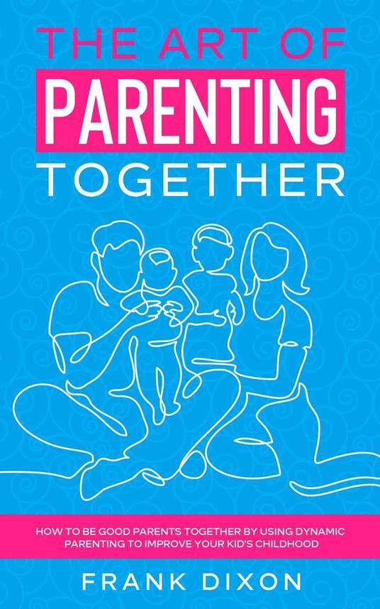 The Art of Parenting Together: How to Be Good Parents Together by Using Dynamic Parenting to Improve Your Kid's Childhood