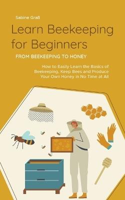 Learn Beekeeping for Beginners - From Beekeeping to Honey: How to Easily Learn the Basics of Beekeeping, Keep Bees and Produce Your Own Honey in No Time at All - Sabine Graß - cover