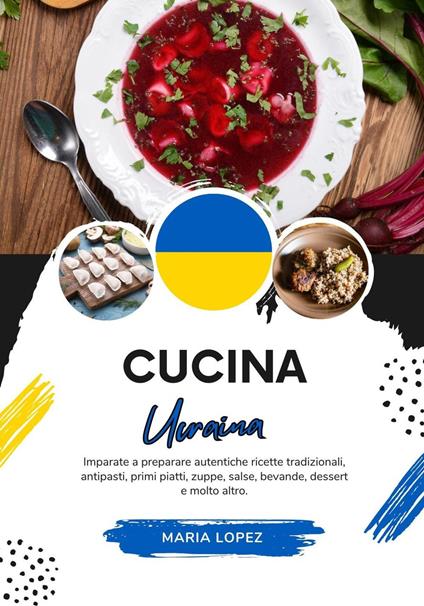 Cucina Ucraina: Imparate a Preparare Autentiche Ricette Tradizionali, Antipasti, Primi Piatti, Zuppe, Salse, Bevande, Dessert e molto altro - Maria Lopez - ebook