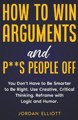 How to Win Arguments and P**s People Off. You Don't Have to Be Smarter to Be Right. Use Creative Thinking. Reframe with Logic and Humor. - Jordan Elliott - cover