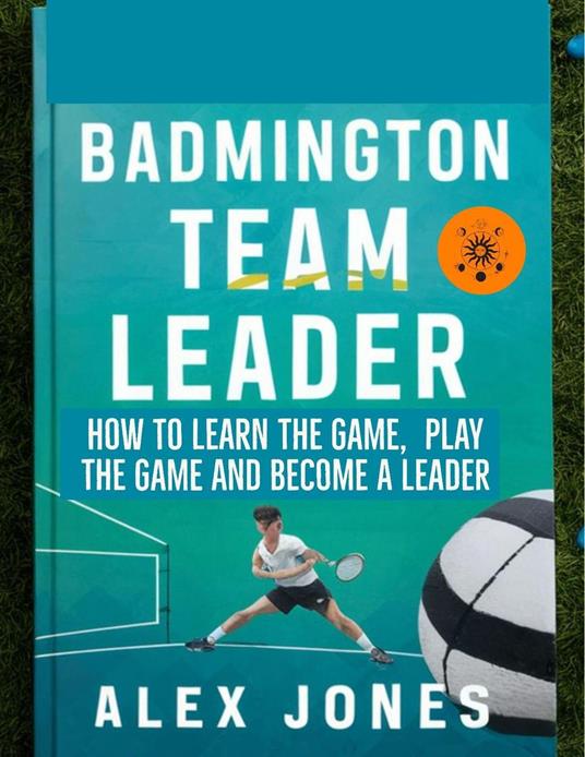 Badminton Team Leader: How to Learn the game, play the game and become a leader