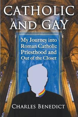 Catholic and Gay: My Journey into Roman Catholic Priesthood and Out of the Closet - Charles Benedict - cover