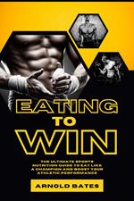 Eating to Win: The Ultimate Sports Nutrition Guide to Eat Like a Champion and Boost Your Athletic Performance