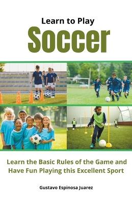 Learn to Play Soccer Learn the Basic Rules of the Game and Have Fun Playing This Excellent Sport - Gustavo Espinosa Juarez - cover