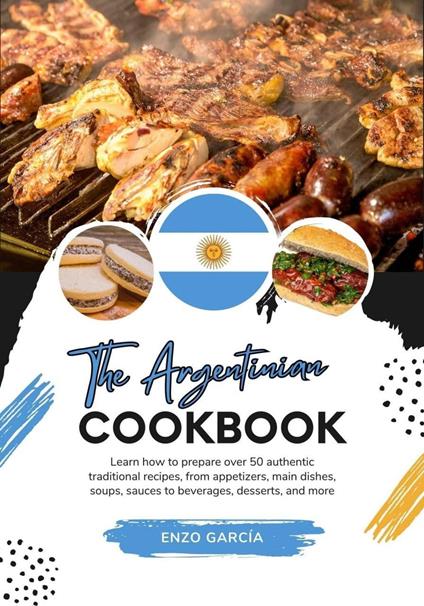 The Argentinian Cookbook: Learn How To Prepare Over 50 Authentic Traditional Recipes, From Appetizers, Main Dishes, Soups, Sauces To Beverages, Desserts, And More