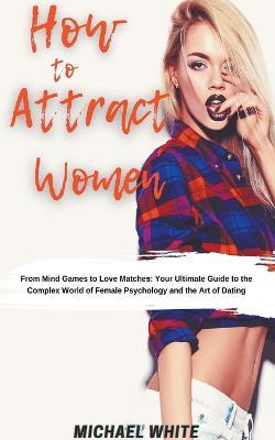 How To Attract Women: From Mind Games to Love Matches Your Ultimate Guide to the Complex World of Female Psychology and the Art of Dating - Michael White - cover