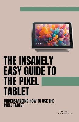 The Insanely Easy Guide to the Pixel Tablet: Understanding How to Use the Pixel Tablet - Scott La Counte - cover