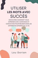 Utiliser les Mots avec Succès: Découvrez Comment Vous Exprimer Avec Confiance et Conviction pour Réussir dans les Différentes Sphères de la Vie