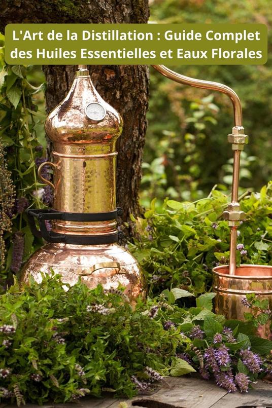 L'Art de la Distillation : Guide Complet des Huiles Essentielles et Eaux Florales