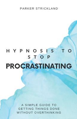 Hypnosis to Stop Procrastinating: A Simple Guide to Getting Things Done Without Overthinking - Parker Strickland - cover