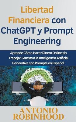 Libertad Financiera con ChatGPT y Prompt Engineering Aprende Cómo Hacer Dinero Online sin Trabajar Gracias a la Inteligencia Artificial Generativa con Prompts en Español - Antonio Robinhood - cover