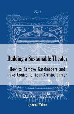 Building a Sustainable Theater: How to Remove Gatekeepers and Take Control of Your Artistic Career - Scott Walters - cover