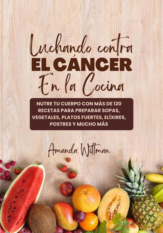 Luchando Contra el Cáncer en la Cocina: Nutre tu Cuerpo con más de 120 Recetas Para Preparar Sopas, Vegetales, Platos Fuertes, Elíxires, Postres y mucho más