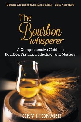 The Bourbon Whisperer: A Comprehensive Guide to Bourbon Tasting, Collecting, and Mastery - Tony Leonard - cover