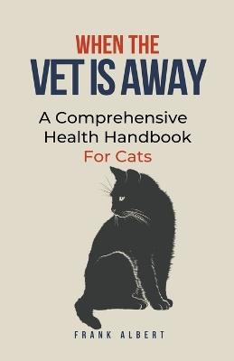 When The Vet Is Away: A Comprehensive Health Handbook For Cats - Frank Albert - cover