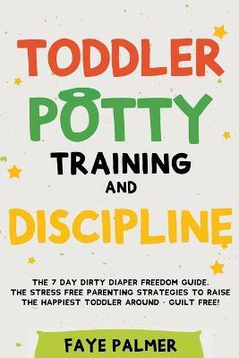 Toddler Potty Training & Discipline: The 7 Day Dirty Diaper Freedom Guide. The Stress Free Parenting Strategies To Raise The Happiest Toddler Around - Guilt Free! - Faye Palmer - cover