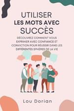 Utiliser les Mots avec Succès: Découvrez Comment Vous Exprimer Avec Confiance et Conviction pour Réussir dans les Différentes Sphères de la Vie