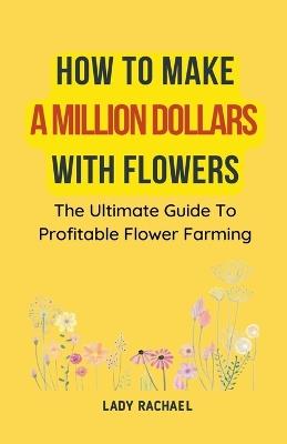 How To Make A Million Dollars With Flowers: The Ultimate Guide To Profitable Flower Farming - Lady Rachael - cover