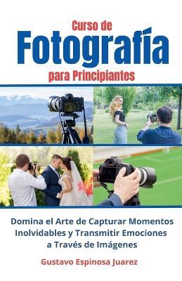 Curso de Fotografía para Principiantes Domina el Arte de Capturar Momentos Inolvidables y transmitir Emociones a Través de Imágenes - Gustavo Espinosa Juarez - cover