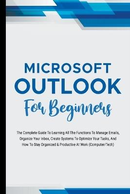 Microsoft Outlook For Beginners: The Complete Guide To Learning All The Functions To Manage Emails, Organize Your Inbox, Create Systems To Optimize Your Tasks (Computer/Tech) - Voltaire Lumiere - cover
