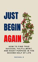 Just Begin Again: How To Find True Success, Fulfillment, And Right Purpose In The Second Half Of Life