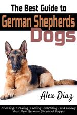 The Best Guide to German Shepherds Dogs: Choosing, Training, Feeding, Exercising, and Loving Your New German Shepherd Puppy