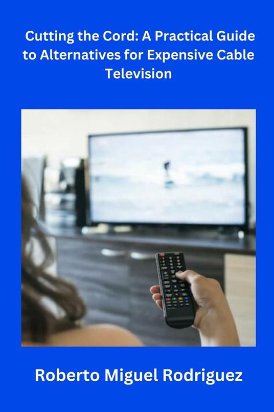 Cutting the Cord: A Practical Guide to Alternatives for Expensive Cable Television - Roberto Miguel Rodriguez - ebook