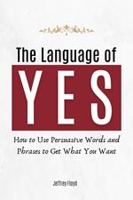 The Language of Yes: How to Use Persuasive Words and Phrases to Get What You Want