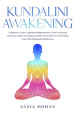 Kundalini Awakening: A Beginner’s Guide to Spiritual Enlightenment to Tune Your Energy Frequency, Align Your Chakras and Open Your Third Eye to Find Inner Peace With Healing and Mindfulness.