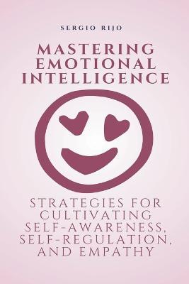 Mastering Emotional Intelligence: Strategies for Cultivating Self-Awareness, Self-Regulation, and Empathy - Sergio Rijo - cover