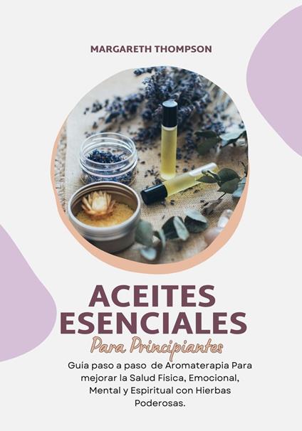 Aceites Esenciales Para Principiantes: Guía Paso a Paso de Aromaterapia Para mejorar la Salud Física, Emocional, Mental y Espiritual con Hierbas Poderosas