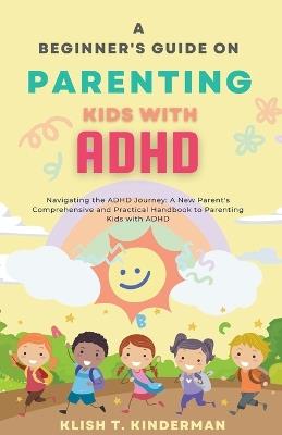 A Beginner's Guide on Parenting Kids with ADHD - Klish T Kinderman - cover