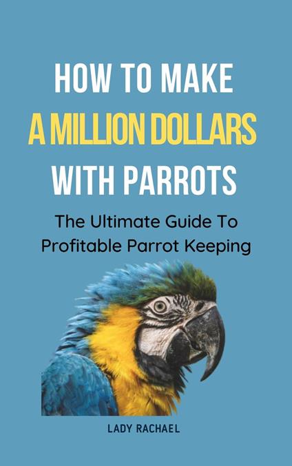 How To Make A Million Dollars With Parrots: The Ultimate Guide To Profitable Parrot Keeping