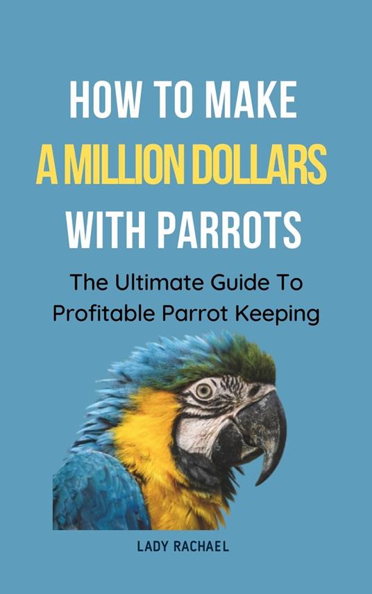 How To Make A Million Dollars With Parrots: The Ultimate Guide To Profitable Parrot Keeping