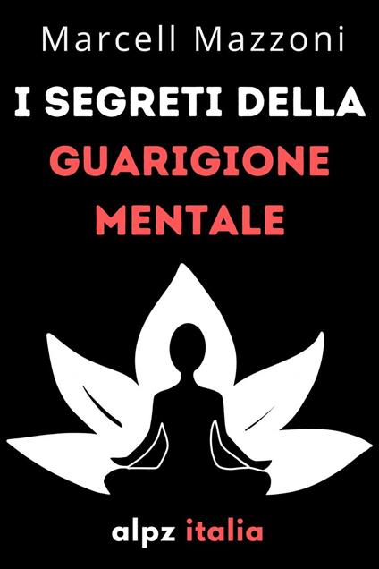 I Segreti Della Guarigione Mentale : Guarisci Il Tuo Corpo E La Tua Mente - Alpz Italia - ebook