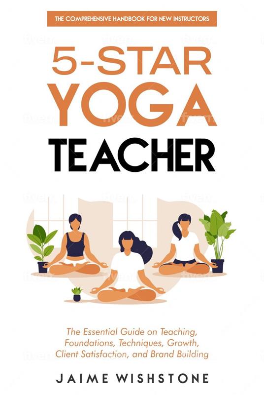 5-Star Yoga Teacher :The Comprehensive Handbook for New Instructors: The Essential Book on Teaching, Foundations, Techniques, Growth, Client Satisfaction, and Brand Building