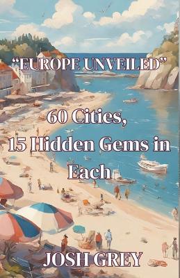 Europe Revealed - 60 Cities - 15 Hidden Gems in Each - Josh Grey - cover