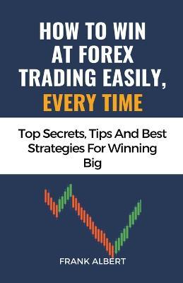 How To Win At Forex Trading Easily, Every Time: Top Secrets, Tips And Best Strategies For Winning Big - Frank Albert - cover