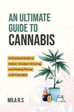 An Ultimate Guide To Cannabis: A Practical Guide to Indoor, Outdoor Growing, and Making Money with Cannabis