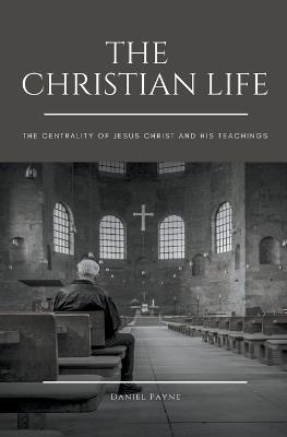 The Christian Life: The Centrality of Jesus Christ and His Teachings - Daniel Payne - cover