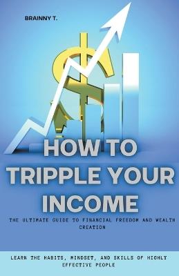 How to Tripple Your Income: The Ultimate Guide to Financial Freedom and Wealth Creation (Learn the Habits, Mindset, and Skills of Highly Effective People) - Brainny T - cover