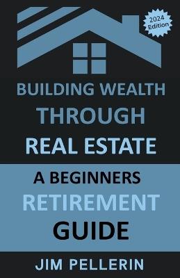 Building Wealth Through Real Estate - A Beginners Retirement Guide - Jim Pellerin - cover