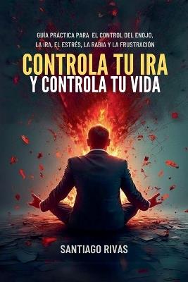 Controla Tu Ira Y Controla Tu Vida - Gu?a Pr?ctica Para El Control Del Enojo, La Ira, El Estr?s, La Rabia Y La Frustraci?n - Santiago Rivas - cover