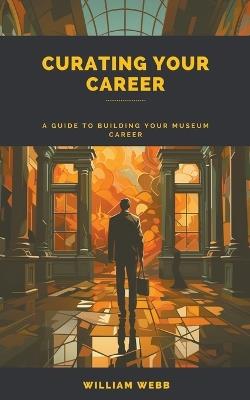 Curating Your Career: A Guide to Building Your Museum Career - William Webb - cover