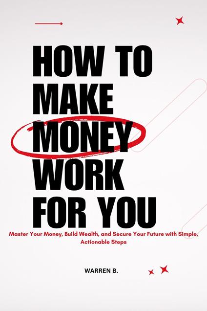 How to Make Money Work for you : Master Your Money, Build Wealth, and Secure Your Future With Simple, Actionable Steps