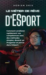 Le métier de rêve d'ESport: Comment améliorer rapidement vos compétences avec des méthodes simples, devenir un Progamer et percer dans l'eSport